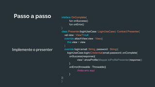 Passo a passo
Implemente o presenter
inteface OnComplete{
fun onSuccess()
fun onError()
}
class Presenter(loginUseCase: LoginUseCase): Contract.Presenter{
val view : View?=null
override attachView(view : View){
this.view = view
}
override login(email: String, password : String){
loginUseCase.login(Credential(email,password),onComplete{
onSuccess(response){
view?.showProfile(Mapper.toProfilePresenter(response))
}
onError(throwable : Throwable){
//trata erro aqui
}
})
}
 