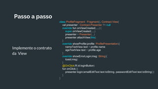 Passo a passo
Implemente o contrato
da View
class ProfileFragment : Fragment(), Contract.View{
val presenter : Contract.Presenter ?= null
override fun onViewCreated(....) {
super.onViewCreated(....)
presenter = Presenter(...)
presenter.attachView(this)
}
override showProfile(profile: ProfilePresentation){
nameTextView.text = profile.name
ageTextView.text = profile.age
}
override showErrorLogin(msg: String){
toast(msg)
}
@OnClick(R.id.loginButton)
fun onClick(){
presenter.login(emailEditText.text.toString, passwordEditText.text.toString())
}
}
 