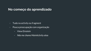 No começo do aprendizado
- Tudo na activity ou fragment
- Pouca preocupação com organização
- View Einstein
- Não me chamo MainActivity atoa
 