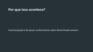 Por que isso acontece?
A preocupação é de passar conhecimento sobre determinado assunto
 