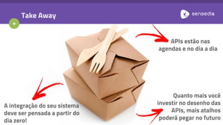 +
Take Away
A integração do seu sistema
deve ser pensada a partir do
dia zero!
APIs estão nas
agendas e no dia a dia
Quanto mais você
investir no desenho das
APIs, mais atalhos
poderá pegar no futuro
 