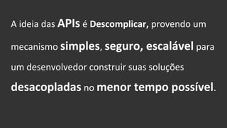 A ideia das APIs é Descomplicar, provendo um
mecanismo simples, seguro, escalável para
um desenvolvedor construir suas soluções
desacopladas no menor tempo possível.
 
