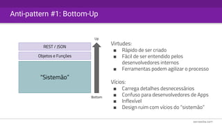 Anti-pattern #1: Bottom-Up
“Sistemão”
Objetos e Funções
REST / JSON
Virtudes:
■ Rápido de ser criado
■ Fácil de ser entendido pelos
desenvolvedores internos
■ Ferramentas podem agilizar o processo
Vícios:
■ Carrega detalhes desnecessários
■ Confuso para desenvolvedores de Apps
■ Inflexível
■ Design ruim com vícios do “sistemão”
Bottom
Up
 