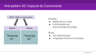 Anti-pattern #3: Copycat do Concorrente
“Sistemão
#1”
Objetos
REST / JSON == Concorrente
“Sistemão
#2”
Objetos
Virtudes:
■ Rápido de ser criado
■ Familiaridade dos
desenvolvedores de Apps
Vícios:
■ Sem diferenciação
■ Integração interna na marretada
 