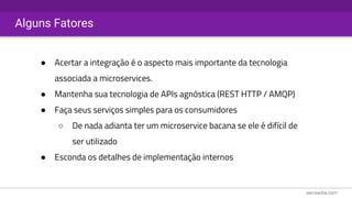 Alguns Fatores
● Acertar a integração é o aspecto mais importante da tecnologia
associada a microservices.
● Mantenha sua tecnologia de APIs agnóstica (REST HTTP / AMQP)
● Faça seus serviços simples para os consumidores
○ De nada adianta ter um microservice bacana se ele é difícil de
ser utilizado
● Esconda os detalhes de implementação internos
 
