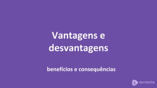 Vantagens e
desvantagens
benefícios e consequências
 