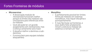 Fortes Fronteiras de módulos
• Microservices
– A dissociação modular de
microservices funcionam melhor
porque os limites dos módulos são
uma barreira para referências entre
os módulos
– Você até pode ter um grande
acoplamento com microservices, mas
o esforço certamente será maior
– O desafio é definir o domínios e sub-
domínios
– Funciona bem para equipes isoladas
(esquadrões)
• Monolítica
– É perfeitamente possível ter limites
firmes de módulos em sistemas
monolíticos, mas requer disciplina e
acompanhamento
– É mais fácil bular as fronteiras, e
esse atalho feito amplamente
minam a estrutura modular do
sistema e o tornam um “lixo”
 