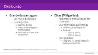 Distribuição
• Grande desvantagem:
– Ser muito distribuído
– Desempenho
• Latência de rede
• Custo de serialização e
deserialização
• Falácias da computação
distribuída*
• Dicas (Mitigações):
– Aumentar a granularidade das
chamadas
– Usar chamadas assíncronas
• melhoria de desempenho
• Porém é:
– Difícil de acertar
– Difícil de depurar
– Confiabilidade
• Programa-se para o fracasso e
suas consequências
* Falácias da computação distribuída: http://en.wikipedia.org/wiki/Fallacies_of_distributed_computing
 