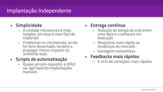 Implantação Independente
• Simplicidade
– A unidade microservice é mais
simples, em tese é mais fácil de
implantar
– Problemas no microservice, se ele
for bem desenhado, tendem a
propagar menos impacto no
ambiente todo
• Scripts de automatização
– Quase um pré-requisito: é difícil
ser ágil fazendo implantações
manuais
• Entrega contínua
– Redução do tempo de ciclo entre
uma ideia e o software em
execução
– Respostas mais rápida as
mudanças do mercado
– Vantagem competitiva
• Feedbacks mais rápidos
– E ciclo de correções mais rápidos
 