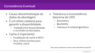 Consistência Eventual
• Causa: descentralização de
dados da abordagem
• É um efeito colateral para
garantir a disponibilidade
– Tradeoff entre disponibilidade
e consistência dos dados
• Cache é importante!
– Invalidação de cache é difícil
– Dica: Utilize eventos para
invalidar cache
• Tolerância a inconsistência
(teorema de CAP)
– Consistency
– Availability 
– Tolerance to network partitions
http://www.cs.berkeley.edu/~brewer/cs262b-2004/PODC-keynote.pdf
 