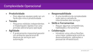 Complexidade Operacional
• Produtividade
– Para algumas equipes pode ser um
fardo que mina a produtividade
• Tensão
– Pequenos módulos independentes
e implantações rápidas traz uma
pressão adicional para operação
• Agilidade
– É praticamente impossível garantir
um ambiente operacional de
dezenas de serviços sem
automação
• Responsabilidade
– A uma tendência da complexidade
subir para a camada de
interconexões dos serviços
• Skills e Ferramentas
– Requer algumas competências,
habilidades e ferramental
• Colaboração
– Introduzir uma cultura DevOps:
uma maior colaboração entre os
desenvolvedores, operações e
pessoal de infraestrutura
 