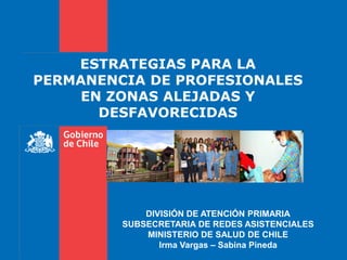 ESTRATEGIAS PARA LA
PERMANENCIA DE PROFESIONALES
EN ZONAS ALEJADAS Y
DESFAVORECIDAS
DIVISIÓN DE ATENCIÓN PRIMARIA
SUBSECRETARIA DE REDES ASISTENCIALES
MINISTERIO DE SALUD DE CHILE
Irma Vargas – Sabina Pineda
 