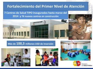 Fortalecimiento del Primer Nivel de Atención
7 Centros de Salud TIPO inaugurados hasta marzo del
2014 y 76 nuevos centros en construcción
Más de 100,3 millones USD de inversión
 