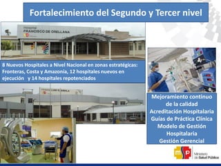 Fortalecimiento del Segundo y Tercer nivel
8 Nuevos Hospitales a Nivel Nacional en zonas estratégicas:
Fronteras, Costa y Amazonía, 12 hospitales nuevos en
ejecución y 14 hospitales repotenciados
Mejoramiento continuo
de la calidad
Acreditación Hospitalaria
Guías de Práctica Clínica
Modelo de Gestión
Hospitalaria
Gestión Gerencial
 