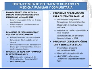 • PROGRAMA DE FORMACIÓN
PARA ENFERMERIA FAMILIAR
– Desarrollo de programa de
formación en Enfermería Familiar
– Elaboración de malla curricular
unificada.
– Coordinación con las universidades a
nivel nacional
– Primera cohorte 700 enfermeras
becadas inicia en el 2014
• PROGRAMA DE FORMACIÓN DE
TAPS Y ENTREGA DE BECAS
– Desarrollo de programa
deformación de TAPS
– Elaboración de malla unificada
– -1.673 TAPS en formación
.Incremento segunda cohorte 500
TAPS
• RECONOCIMIENTO DE LA MEDICINA
FAMILIAR Y COMUNITARIA COMO UNA
ESPECIALIDAD MEDICA EN 2012
– Genera remuneración similar a la de otras
especialidades
– Genera Incentivos y reivindica el rol del
médico familiar
• DESARROLLO DE PROGRAMA DE POST
GRADO EN MEDICINA FAMILIAR
– Elaboración de malla curricular unificada
– Convenio con 8 Universidades a nivel
nacional
– Convenios internacionales de cooperación
técnica para asistencia médica , formación
académica , capacitación.
• PROGRAMA DE BECAS PARA FORMACIÓN
DE MEDICOS FAMILIARES
– 528 profesionales en postgrado de
Medicina Familiar y Comunitaria MFC
– META 5200 AL 2017
FORTALECIMIENTO DEL TALENTO HUMANO EN
MEDICNA FAMILIAR Y COMUNITARIA
 