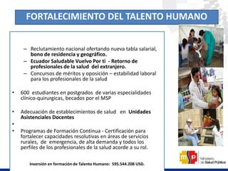 – Reclutamiento nacional ofertando nueva tabla salarial,
bono de residencia y geográfico.
– Ecuador Saludable Vuelvo Por ti - Retorno de
profesionales de la salud del extranjero.
– Concursos de méritos y oposición – estabilidad laboral
para los profesionales de la salud
• 600 estudiantes en postgrados de varias especialidades
clínico-quirurgicas, becados por el MSP
• Adecuación de establecimientos de salud en Unidades
Asistenciales Docentes
•
• Programas de Formación Continua - Certificación para
fortalecer capacidades resolutivas en áreas de servicios
rurales, de emergencia, de alta demanda y todos los
perfiles de los profesionales de la salud acorde a su rol.
Inversión en formación de Talento Humano: 595.544.208 USD.
FORTALECIMIENTO DEL TALENTO HUMANO
 