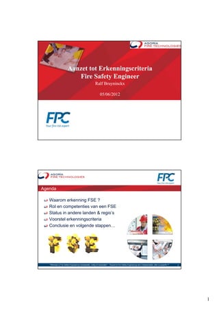 Aanzet tot Erkenningscriteria
                            Fire Safety Engineer
                              i S f         i
                                                            Ralf Bruyninckx

                                                                 05/06/2012




Agenda

   Waarom erkenning FSE ?
   Rol en competenties van een FSE
   Status in andere landen & regio’s
   Voorstel erkenningscriteria
   Conclusie en volgende stappen…




   "Wanneer is Fire Safety Engineering noodzakelijk, nuttig of overbodig?“ - "Quand le Fire Safety Engineering est-il indispensable, utile ou superflu ?"   2




                                                                                                                                                                1
 