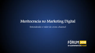 Meritocracia no Marketing Digital
Entendendo o valor do cross-channel
 