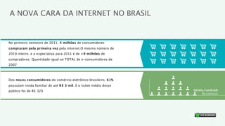 A NOVA CARA DA INTERNET NO BRASIL


No primeiro semestre de 2011, 4 milhões de consumidores
compraram pela primeira vez pela internet.O mesmo número de
2010 inteiro. e a expectativa para 2011 é de +9 milhões de
compradores. Quantidade igual ao TOTAL de e-consumidores de
2007



Dos novos consumidores do comércio eletrônico brasileiro, 61%
possuíam renda familiar de até R$ 3 mil. E o ticket médio desse
público foi de R$ 320                                             RENDA FAMILIAR
                                                                      R$ 3.000,00




                                                                               ®
 