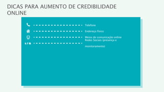 DICAS PARA AUMENTO DE CREDIBILIDADE
ONLINE

                        Telefone

                        Endereço físico

                        Meios de comunicação online
                        Redes Sociais (presença e

                        monitoramento)
 