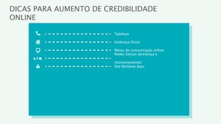 DICAS PARA AUMENTO DE CREDIBILIDADE
ONLINE

                        Telefone

                        Endereço físico

                        Meios de comunicação online
                        Redes Sociais (presença e

                        monitoramento)
                        Site Reclame Aqui
 