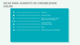 DICAS PARA AUMENTO DE CREDIBILIDADE
ONLINE

                        Telefone

                        Endereço físico

                        Meios de comunicação online
                        Redes Sociais (presença e

                        monitoramento)
                        Site Reclame Aqui

                        Chat

                        Política de trocas e devoluções
 