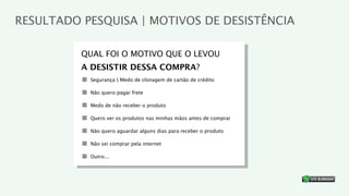 RESULTADO PESQUISA | MOTIVOS DE DESISTÊNCIA

          QUAL FOI O MOTIVO QUE O LEVOU
          A DESISTIR DESSA COMPRA?
           Segurança | Medo de clonagem de cartão de crédito

           Não quero pagar frete

           Medo de não receber o produto

           Quero ver os produtos nas minhas mãos antes de comprar

           Não quero aguardar alguns dias para receber o produto

           Não sei comprar pela internet

           Outro...


                                                                    ®
 