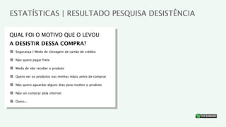 ESTATÍSTICAS | RESULTADO PESQUISA DESISTÊNCIA

QUAL FOI O MOTIVO QUE O LEVOU
A DESISTIR DESSA COMPRA?
 Segurança | Medo de clonagem de cartão de crédito

 Não quero pagar frete

 Medo de não receber o produto

 Quero ver os produtos nas minhas mãos antes de comprar

 Não quero aguardar alguns dias para receber o produto

 Não sei comprar pela internet

 Outro...


                                                          ®
 