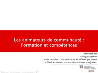 Les animateurs de communauté :
Formation et compétences
© Observatoire des médias sociaux en relations publiques, mars2014
Présenté par
François Grenon
Directeur des communications et affaires publiques
La Fédération des commissions scolaires du Québec
 