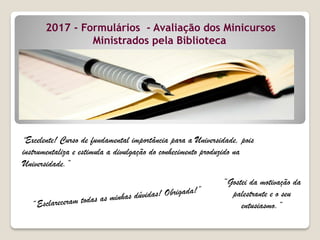 “Excelente! Curso de fundamental importância para a Universidade, pois
instrumentaliza e estimula a divulgação do conhecimento produzido na
Universidade.”
“Gostei da motivação da
palestrante e o seu
entusiasmo.”
2017 - Formulários - Avaliação dos Minicursos
Ministrados pela Biblioteca
 