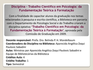 Com a finalidade de capacitar alunos da graduação nos temas
relacionados à pesquisa e escrita científica, a Biblioteca em parceria
com o Departamento de Psicologia Social e do Trabalho criaram a
disciplina optativa “Trabalho Científico em Psicologia: da
Fundamentação Teórica à Formatação”, aprovada pela
Comissão de Graduação em 2009.
Disciplina - Trabalho Científico em Psicologia: da
Fundamentação Teórica à Formatação
Docente responsável: Profa. Dra. Belinda P. H. Mandelbaum
Coordenadora da Disciplina na Biblioteca: Aparecida Angélica Zoqui
Paulovic Sabadini
Aulas: Ministras por Aparecida Angélica Zoqui Paulovic Sabadini e
Equipe de Bibliotecárias da Biblioteca
Créditos Aula: 4
Crédito Trabalho: 1
Tipo: Semestral
 