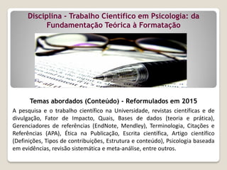 Disciplina - Trabalho Científico em Psicologia: da
Fundamentação Teórica à Formatação
Temas abordados (Conteúdo) - Reformulados em 2015
A pesquisa e o trabalho científico na Universidade, revistas científicas e de
divulgação, Fator de Impacto, Quais, Bases de dados (teoria e prática),
Gerenciadores de referências (EndNote, Mendley), Terminologia, Citações e
Referências (APA), Ética na Publicação, Escrita científica, Artigo científico
(Definições, Tipos de contribuições, Estrutura e conteúdo), Psicologia baseada
em evidências, revisão sistemática e meta-análise, entre outros.
 