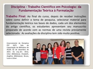 Disciplina - Trabalho Científico em Psicologia: da
Fundamentação Teórica à Formatação
Encerramento da Disciplina
PST 3475. Sala de
Capacitação da Biblioteca do
IPUSP, 02 de dezembro de
2015. Da esq.-dir.: Aline,
Lilian (Biblioteca), Elizabeth,
Angélica (Biblioteca), Bruna,
Lucas e César.
Trabalho Final: Ao final do curso, depois de receber instruções
sobre como definir o tema de pesquisa, selecionar material para
fundamentação teórica nas bases de dados, cada um dos elementos
do artigo científico, os estudantes apresentam seu manuscrito
preparado de acordo com as normas de uma revista previamente
selecionada. As avaliações da disciplina tem sido muito positiva.
 