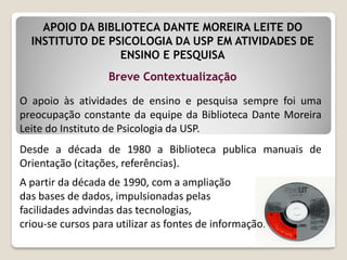 O apoio às atividades de ensino e pesquisa sempre foi uma
preocupação constante da equipe da Biblioteca Dante Moreira
Leite do Instituto de Psicologia da USP.
Desde a década de 1980 a Biblioteca publica manuais de
Orientação (citações, referências).
A partir da década de 1990, com a ampliação
das bases de dados, impulsionadas pelas
facilidades advindas das tecnologias,
criou-se cursos para utilizar as fontes de informação.
Breve Contextualização
APOIO DA BIBLIOTECA DANTE MOREIRA LEITE DO
INSTITUTO DE PSICOLOGIA DA USP EM ATIVIDADES DE
ENSINO E PESQUISA
 