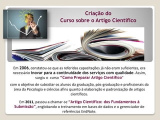Em 2006, constatou-se que as referidas capacitações já não eram suficientes, era
necessário inovar para a continuidade dos serviços com qualidade. Assim,
surgiu o curso “Como Preparar Artigo Científico”
com o objetivo de subsidiar os alunos da graduação, pós-graduação e profissionais da
área da Psicologia e ciências afins quanto à elaboração e padronização de artigos
científicos.
Em 2011, passou a chamar-se “Artigo Científico: dos Fundamentos à
Submissão”, englobando o treinamento em bases de dados e o gerenciador de
referências EndNote.
Criação do
Curso sobre o Artigo Científico
 