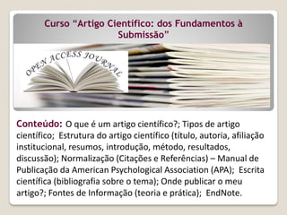Curso “Artigo Científico: dos Fundamentos à
Submissão”
Conteúdo: O que é um artigo científico?; Tipos de artigo
científico; Estrutura do artigo científico (título, autoria, afiliação
institucional, resumos, introdução, método, resultados,
discussão); Normalização (Citações e Referências) – Manual de
Publicação da American Psychological Association (APA); Escrita
científica (bibliografia sobre o tema); Onde publicar o meu
artigo?; Fontes de Informação (teoria e prática); EndNote.
 
