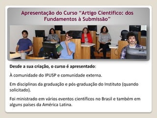 Desde a sua criação, o curso é apresentado:
À comunidade do IPUSP e comunidade externa.
Em disciplinas da graduação e pós-graduação do Instituto (quando
solicitado).
Foi ministrado em vários eventos científicos no Brasil e também em
alguns países da América Latina.
Apresentação do Curso “Artigo Científico: dos
Fundamentos à Submissão”
 