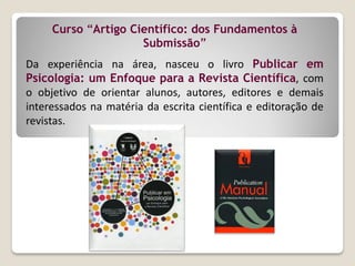 Curso “Artigo Científico: dos Fundamentos à
Submissão”
Da experiência na área, nasceu o livro Publicar em
Psicologia: um Enfoque para a Revista Científica, com
o objetivo de orientar alunos, autores, editores e demais
interessados na matéria da escrita científica e editoração de
revistas.
 