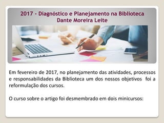 2017 - Diagnóstico e Planejamento na Biblioteca
Dante Moreira Leite
Em fevereiro de 2017, no planejamento das atividades, processos
e responsabilidades da Biblioteca um dos nossos objetivos foi a
reformulação dos cursos.
O curso sobre o artigo foi desmembrado em dois minicursos:
 