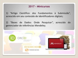1) “Artigo Científico: dos Fundamentos à Submissão”,
acrescido em seu conteúdo de identificadores digitais;
2) “Bases de Dados: Onde Pesquisar”, acrescido do
gerenciador de referências Mendeley.
2017 - Minicursos
 