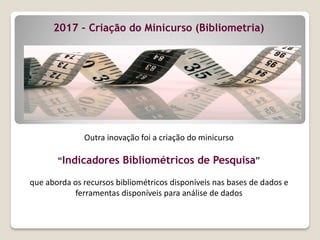 Outra inovação foi a criação do minicurso
“Indicadores Bibliométricos de Pesquisa”
que aborda os recursos bibliométricos disponíveis nas bases de dados e
ferramentas disponíveis para análise de dados
2017 – Criação do Minicurso (Bibliometria)
 