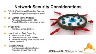 Network Security Considerations
DDoS (Distributed Denial of Service):
 •   Standard mitigation techniques in effect

MITM (Man in the Middle):
 •   All endpoints protected by SSL
 •   Fresh EC2 host keys generated at boot

IP Spoofing:
 •   Prohibited at host OS level

Unauthorized Port Scanning:
 • Violation of AWS TOS
 • Detected, stopped, and blocked
 • Ineffective anyway since inbound ports
 blocked by default

Packet Sniffing:
 •   Promiscuous mode is ineffective
 •   Protection at hypervisor level
 