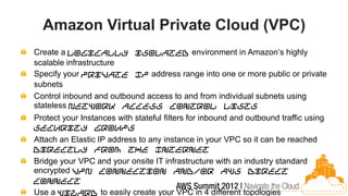 Amazon Virtual Private Cloud (VPC)
Create a logically isolated environment in Amazon’s highly
scalable infrastructure
Specify your private IP address range into one or more public or private
subnets
Control inbound and outbound access to and from individual subnets using
stateless Network Access Control Lists
Protect your Instances with stateful filters for inbound and outbound traffic using
Security Groups
Attach an Elastic IP address to any instance in your VPC so it can be reached
directly from the Internet
Bridge your VPC and your onsite IT infrastructure with an industry standard
encrypted VPN connection and/or AWS Direct
Connect
Use a wizard to easily create your VPC in 4 different topologies
 