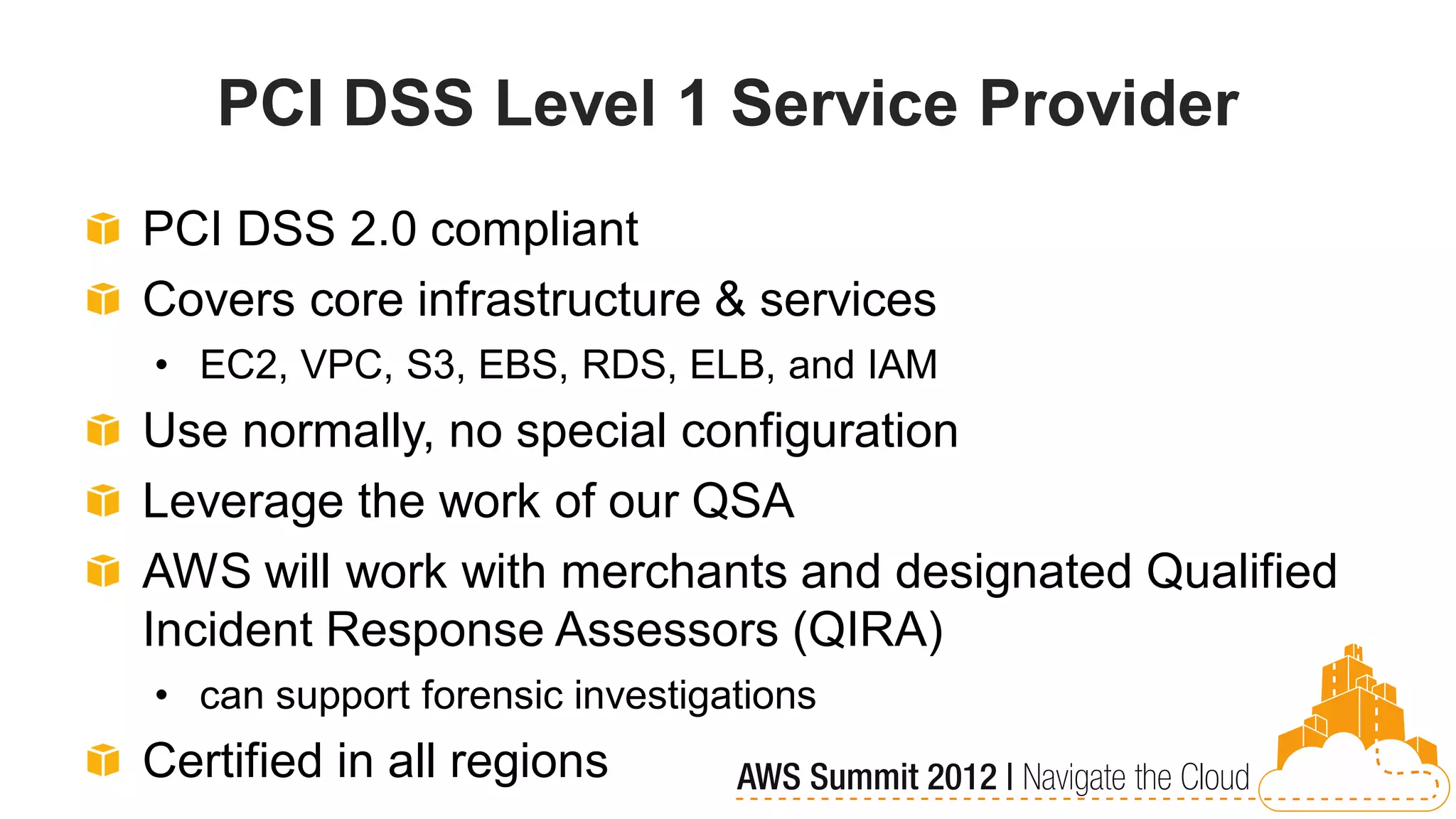 PCI DSS Level 1 Service Provider
PCI DSS 2.0 compliant
Covers core infrastructure & services
• EC2, VPC, S3, EBS, RDS, ELB, and IAM
Use normally, no special configuration
Leverage the work of our QSA
AWS will work with merchants and designated Qualified
Incident Response Assessors (QIRA)
• can support forensic investigations
Certified in all regions
 