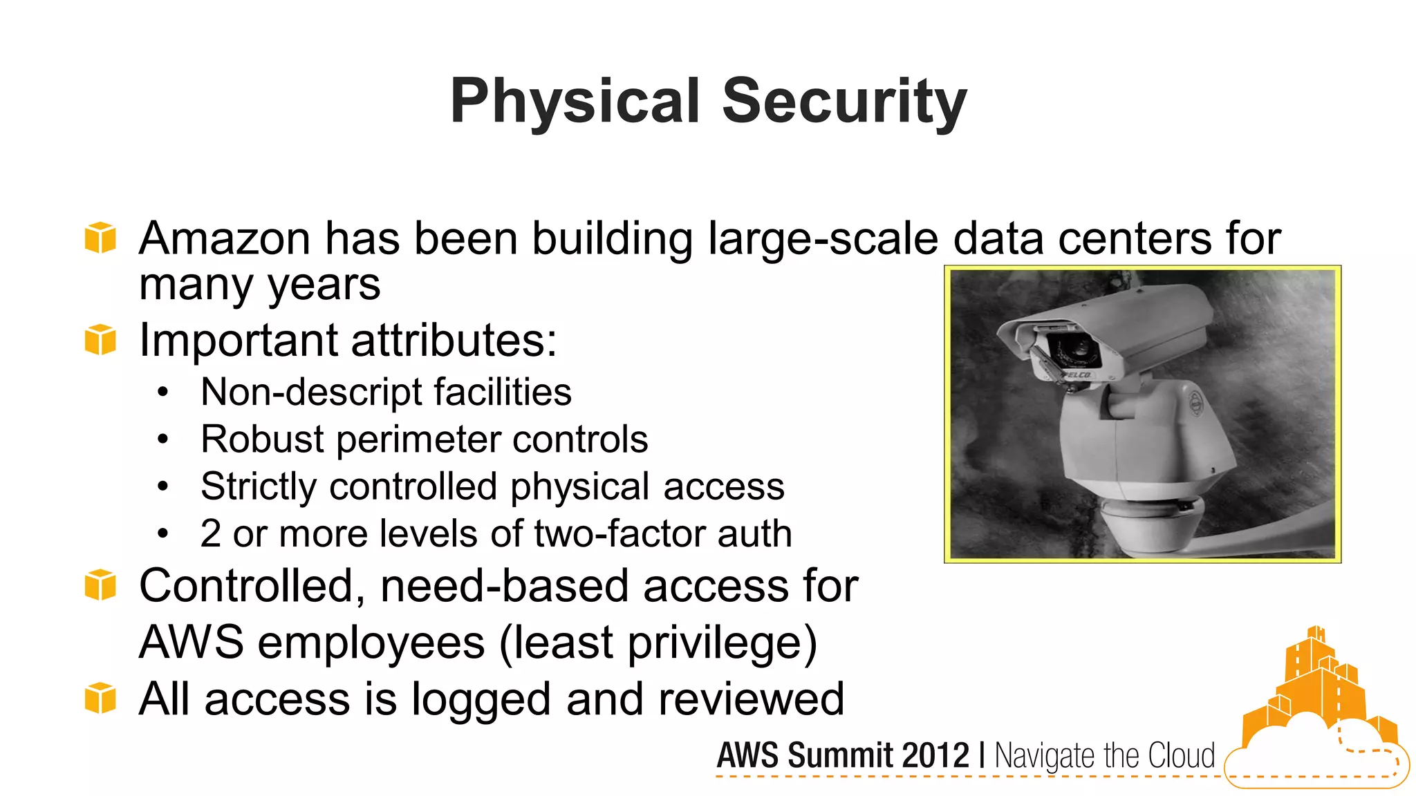 Physical Security

Amazon has been building large-scale data centers for
many years
Important attributes:
•   Non-descript facilities
•   Robust perimeter controls
•   Strictly controlled physical access
•   2 or more levels of two-factor auth
Controlled, need-based access for
AWS employees (least privilege)
All access is logged and reviewed
 