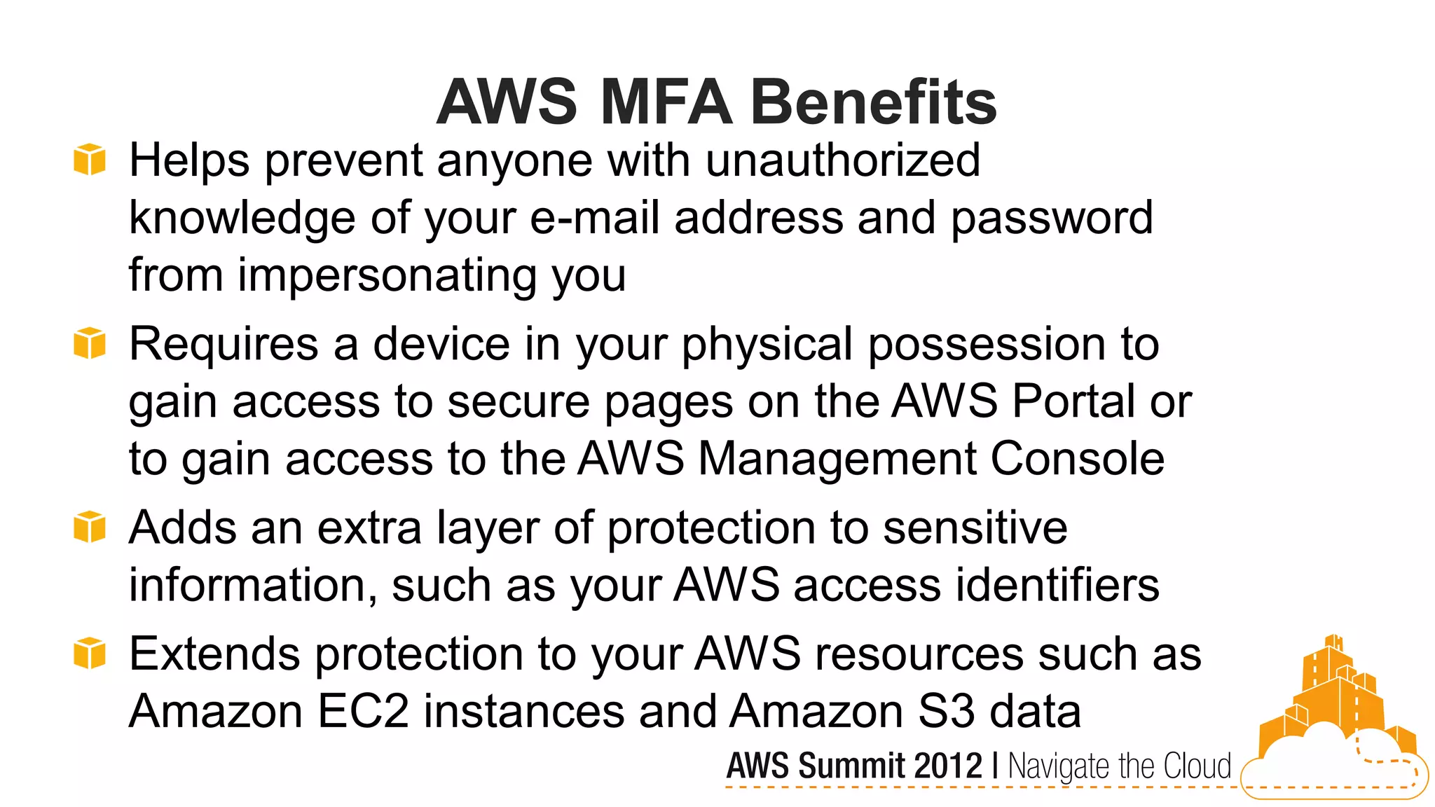AWS MFA Benefits
Helps prevent anyone with unauthorized
knowledge of your e-mail address and password
from impersonating you
Requires a device in your physical possession to
gain access to secure pages on the AWS Portal or
to gain access to the AWS Management Console
Adds an extra layer of protection to sensitive
information, such as your AWS access identifiers
Extends protection to your AWS resources such as
Amazon EC2 instances and Amazon S3 data
 