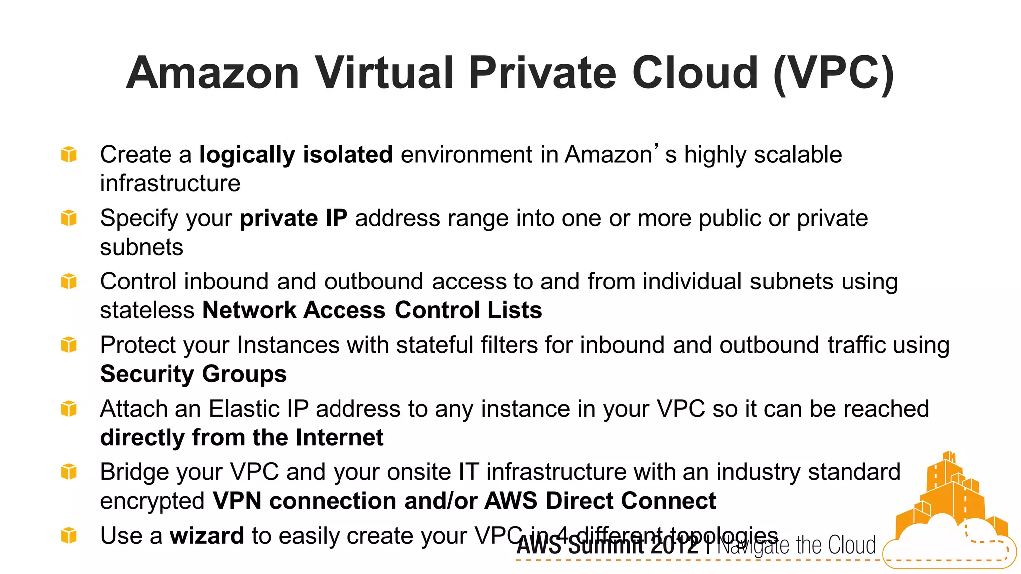 Amazon Virtual Private Cloud (VPC)
Create a logically isolated environment in Amazon’s highly scalable
infrastructure
Specify your private IP address range into one or more public or private
subnets
Control inbound and outbound access to and from individual subnets using
stateless Network Access Control Lists
Protect your Instances with stateful filters for inbound and outbound traffic using
Security Groups
Attach an Elastic IP address to any instance in your VPC so it can be reached
directly from the Internet
Bridge your VPC and your onsite IT infrastructure with an industry standard
encrypted VPN connection and/or AWS Direct Connect
Use a wizard to easily create your VPC in 4 different topologies
 