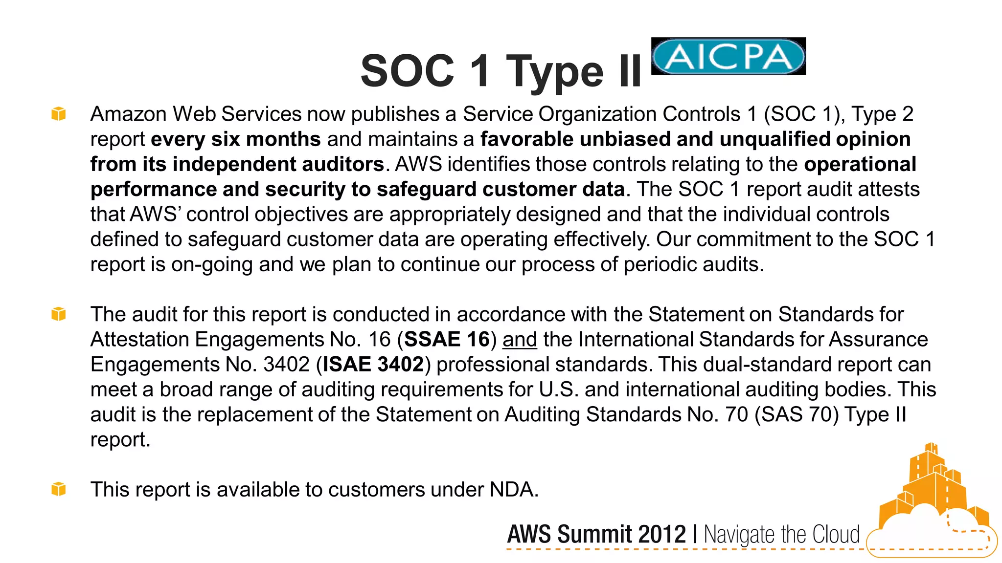 SOC 1 Type II
Amazon Web Services now publishes a Service Organization Controls 1 (SOC 1), Type 2
report every six months and maintains a favorable unbiased and unqualified opinion
from its independent auditors. AWS identifies those controls relating to the operational
performance and security to safeguard customer data. The SOC 1 report audit attests
that AWS’ control objectives are appropriately designed and that the individual controls
defined to safeguard customer data are operating effectively. Our commitment to the SOC 1
report is on-going and we plan to continue our process of periodic audits.

The audit for this report is conducted in accordance with the Statement on Standards for
Attestation Engagements No. 16 (SSAE 16) and the International Standards for Assurance
Engagements No. 3402 (ISAE 3402) professional standards. This dual-standard report can
meet a broad range of auditing requirements for U.S. and international auditing bodies. This
audit is the replacement of the Statement on Auditing Standards No. 70 (SAS 70) Type II
report.

This report is available to customers under NDA.
 