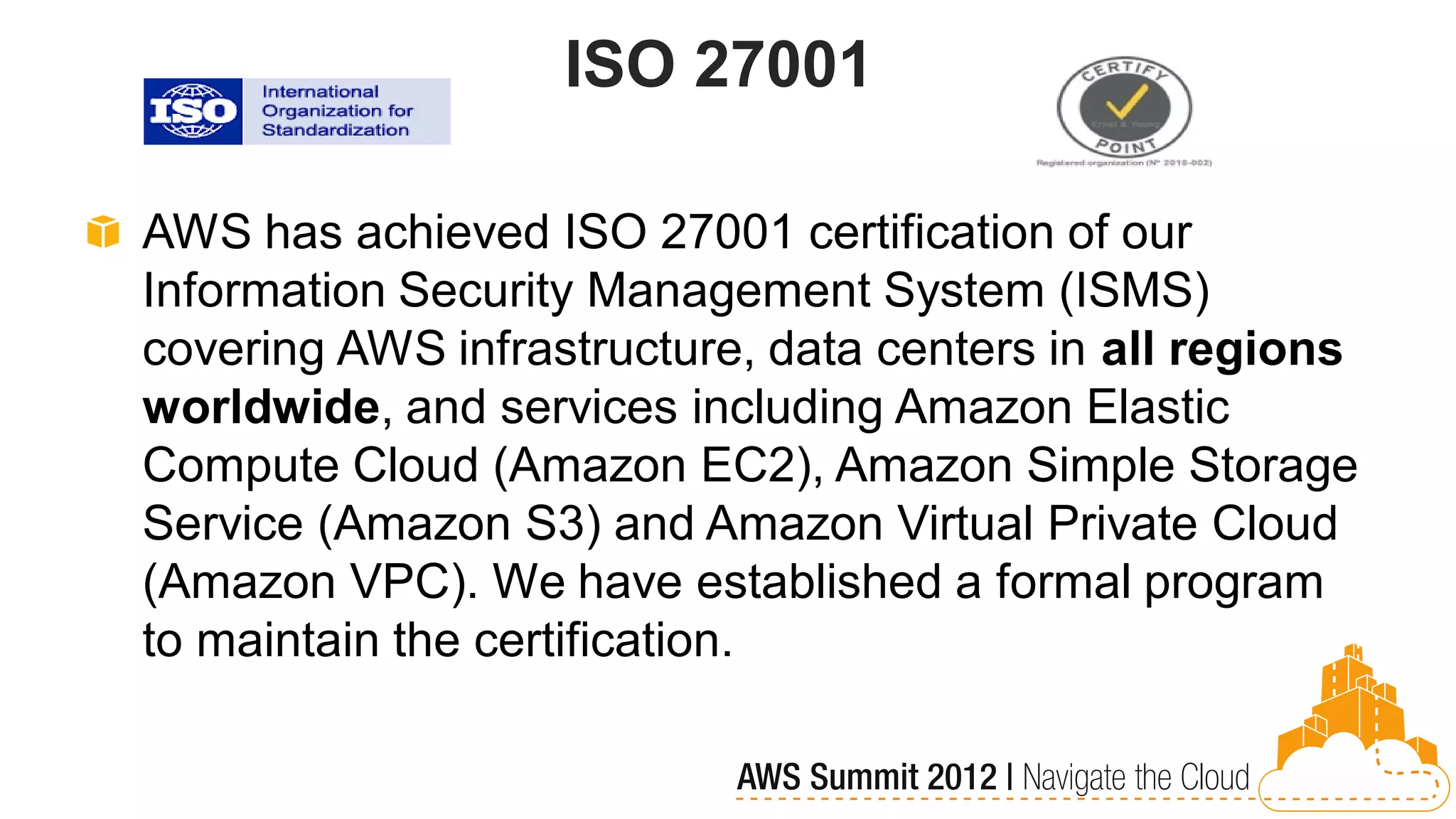 ISO 27001

AWS has achieved ISO 27001 certification of our
Information Security Management System (ISMS)
covering AWS infrastructure, data centers in all regions
worldwide, and services including Amazon Elastic
Compute Cloud (Amazon EC2), Amazon Simple Storage
Service (Amazon S3) and Amazon Virtual Private Cloud
(Amazon VPC). We have established a formal program
to maintain the certification.
 