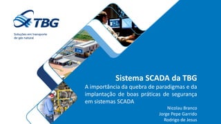 Sistema SCADA da TBG
A importância da quebra de paradigmas e da
implantação de boas práticas de segurança
em sistemas SCADA
Nicolau Branco
Jorge Pepe Garrido
Rodrigo de Jesus
 